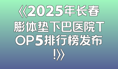 《2025年长春膨体垫下巴医院TOP5排行榜发布！》
