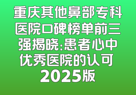 重庆其他鼻部专科医院口碑榜单前三强揭晓：患者心中优秀医院的认可 2025版