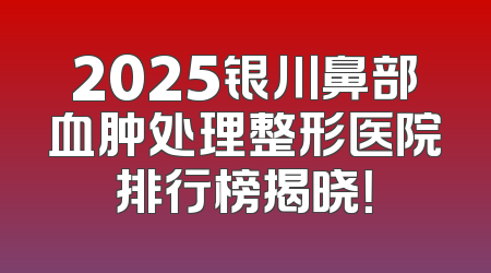 2025银川鼻部血肿处理整形医院排行榜揭晓！