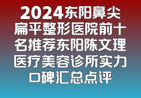 2024东阳鼻尖扁平整形医院前十名推荐东阳陈文理医疗美容诊所实力口碑汇总点评