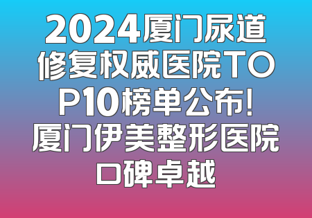 2024厦门尿道修复权威医院TOP10榜单公布！厦门伊美整形医院口碑卓越