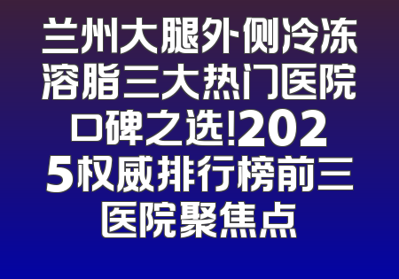 兰州大腿外侧冷冻溶脂三大热门医院口碑之选！2025权威排行榜前三医院聚焦点