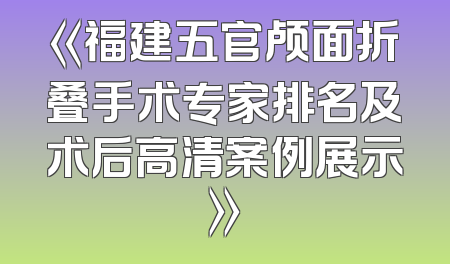 《福建五官颅面折叠手术专家排名及术后高清案例展示》