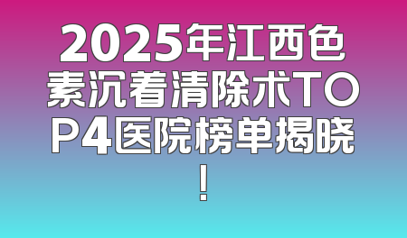2025年江西色素沉着清除术TOP4医院榜单揭晓！