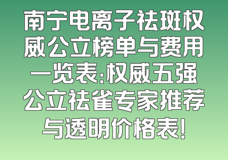 南宁电离子祛斑权威公立榜单与费用一览表：权威五强公立祛雀专家推荐与透明价格表！