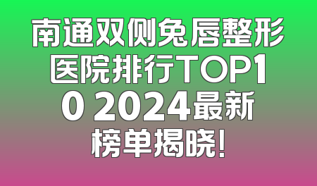 南通双侧兔唇整形医院排行TOP10 2024最新榜单揭晓！