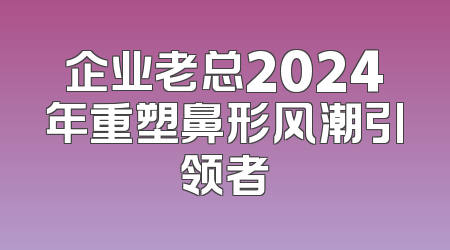 企业老总2024年重塑鼻形风潮引领者