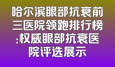 哈尔滨眼部抗衰前三医院领跑排行榜：权威眼部抗衰医院评选展示