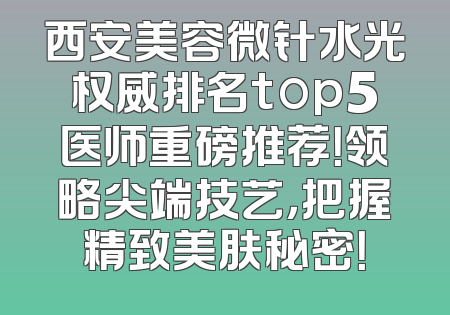 西安美容微针水光权威排名top5医师重磅推荐！领略尖端技艺，把握精致美肤秘密！