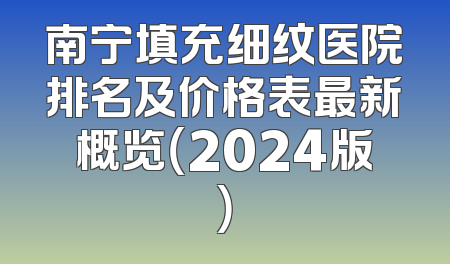 南宁填充细纹医院排名及价格表最新概览（2024版）