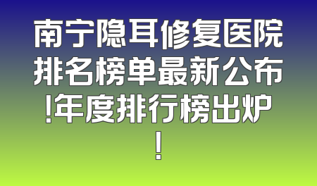 南宁隐耳修复医院排名榜单最新公布！年度排行榜出炉！