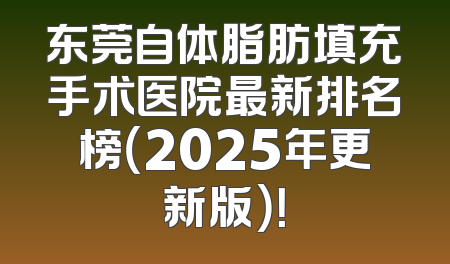 东莞自体脂肪填充手术医院最新排名榜（2025年更新版）！