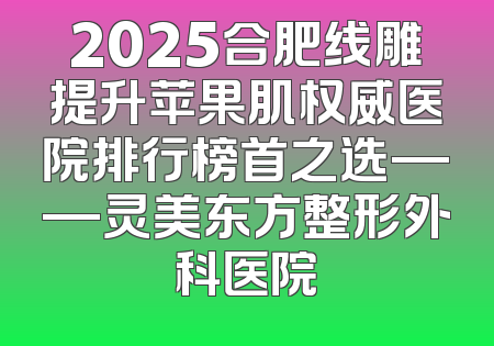 2025合肥线雕提升苹果肌权威医院排行榜首之选——灵美东方整形外科医院