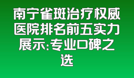 南宁雀斑治疗权威医院排名前五实力展示：专业口碑之选