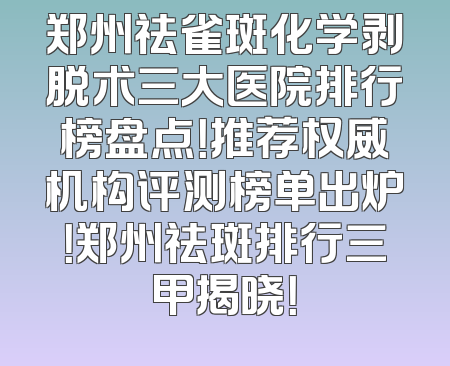 郑州祛雀斑化学剥脱术三大医院排行榜盘点！推荐权威机构评测榜单出炉！郑州祛斑排行三甲揭晓！
