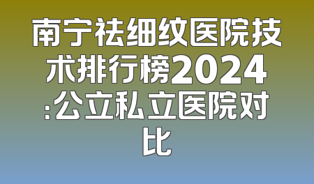 南宁祛细纹医院技术排行榜2024：公立私立医院对比