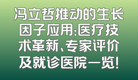 冯立哲推动的生长因子应用：医疗技术革新、专家评价及就诊医院一览！