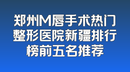郑州M唇手术热门整形医院新疆排行榜前五名推荐