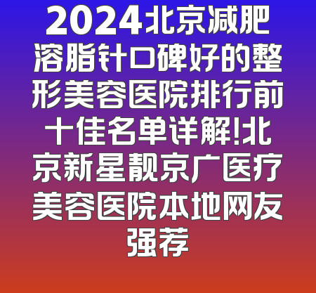2024北京减肥溶脂针口碑好的整形美容医院排行前十佳名单详解！北京新星靓京广医疗美容医院本地网友强荐