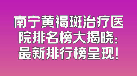 南宁黄褐斑治疗医院排名榜大揭晓：最新排行榜呈现！
