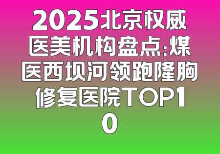 2025北京权威医美机构盘点：煤医西坝河领跑隆胸修复医院TOP10
