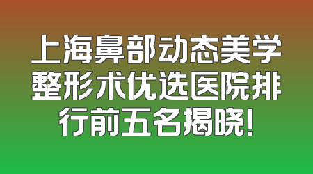 上海鼻部动态美学整形术优选医院排行前五名揭晓！
