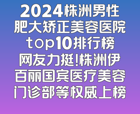 2024株洲男性肥大矫正美容医院top10排行榜网友力挺！株洲伊百丽国宾医疗美容门诊部等权威上榜