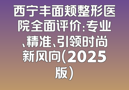 西宁丰面颊整形医院全面评价：专业、精准、引领时尚新风向（2025版）