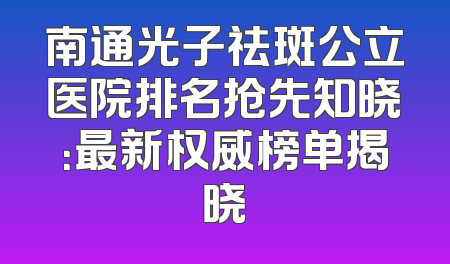 南通光子祛斑公立医院排名抢先知晓：最新权威榜单揭晓