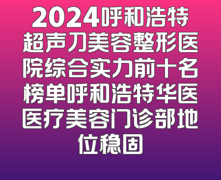 2024呼和浩特超声刀美容整形医院综合实力前十名榜单呼和浩特华医医疗美容门诊部地位稳固