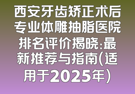 西安牙齿矫正术后专业体雕抽脂医院排名评价揭晓：最新推荐与指南（适用于2025年）