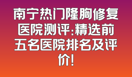 南宁热门隆胸修复医院测评：精选前五名医院排名及评价！