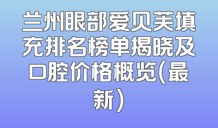 兰州眼部爱贝芙填充排名榜单揭晓及口腔价格概览（最新）