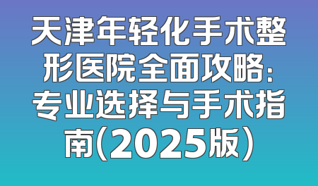 天津年轻化手术整形医院全面攻略：专业选择与手术指南（2025版）