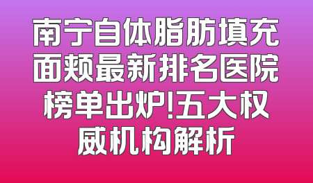 南宁自体脂肪填充面颊最新排名医院榜单出炉！五大权威机构解析