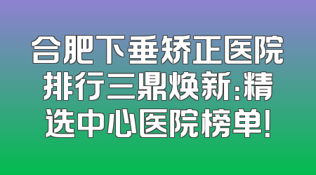 合肥下垂矫正医院排行三鼎焕新：精选中心医院榜单！