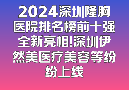 2024深圳隆胸医院排名榜前十强全新亮相！深圳伊然美医疗美容等纷纷上线