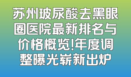 苏州玻尿酸去黑眼圈医院最新排名与价格概览！年度调整曝光崭新出炉