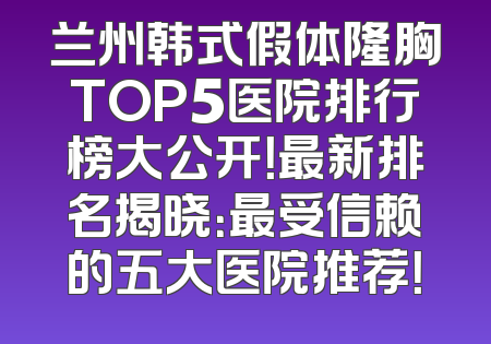兰州韩式假体隆胸TOP5医院排行榜大公开！最新排名揭晓：最受信赖的五大医院推荐！
