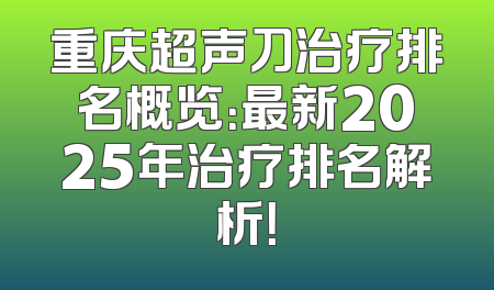 重庆超声刀治疗排名概览：最新2025年治疗排名解析！