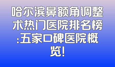 哈尔滨鼻额角调整术热门医院排名榜：五家口碑医院概览！