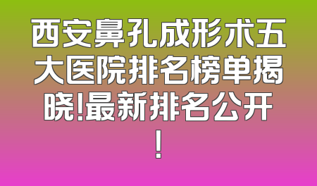 西安鼻孔成形术五大医院排名榜单揭晓！最新排名公开！
