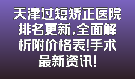 天津过短矫正医院排名更新，全面解析附价格表！手术最新资讯！