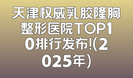 天津权威乳胶隆胸整形医院TOP10排行发布！(2025年)
