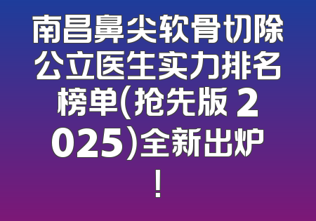 南昌鼻尖软骨切除公立医生实力排名榜单（抢先版 2025）全新出炉！