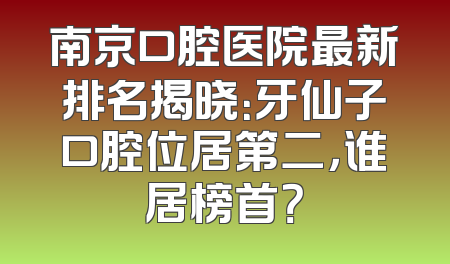 南京口腔医院最新排名揭晓：牙仙子口腔位居第二，谁居榜首？