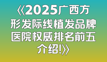 《2025广西方形发际线植发品牌医院权威排名前五介绍！》
