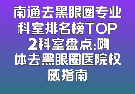 南通去黑眼圈专业科室排名榜TOP 2科室盘点：嗨体去黑眼圈医院权威指南