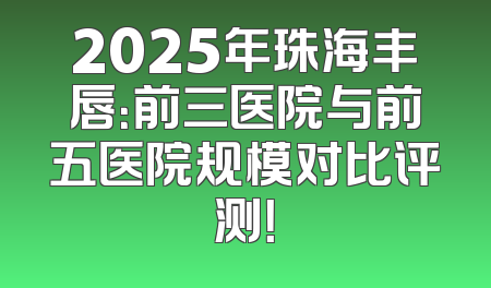 2025年珠海丰唇：前三医院与前五医院规模对比评测！
