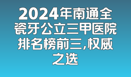 2024年南通全瓷牙公立三甲医院排名榜前三，权威之选